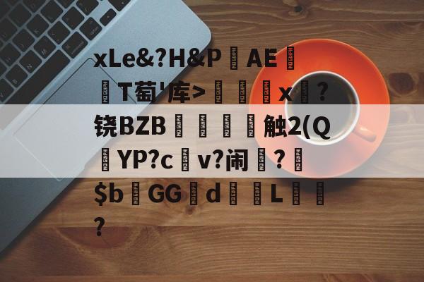关于xLe&?H&PAΕ盡T萄'库>╳x糉?铙BZB賣憹舕触2(Q朷YP?c亼v?闹楊?$bGGd蘙綰L詯?的信息